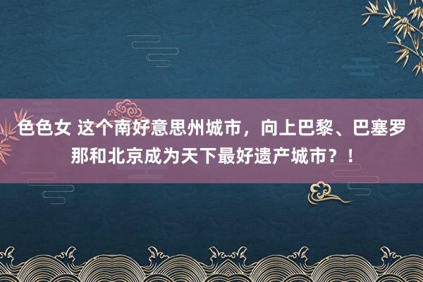 色色女 这个南好意思州城市，向上巴黎、巴塞罗那和北京成为天下最好遗产城市？！