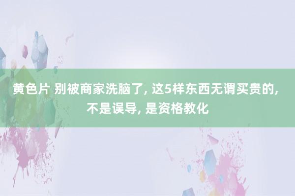 黄色片 别被商家洗脑了， 这5样东西无谓买贵的， 不是误导， 是资格教化