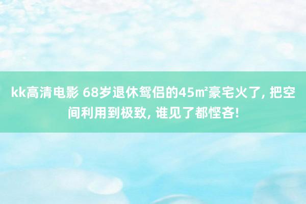 kk高清电影 68岁退休鸳侣的45㎡豪宅火了， 把空间利用到极致， 谁见了都悭吝!