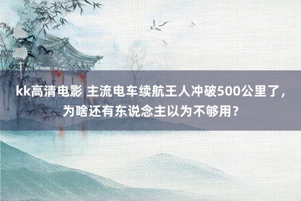 kk高清电影 主流电车续航王人冲破500公里了，为啥还有东说念主以为不够用？