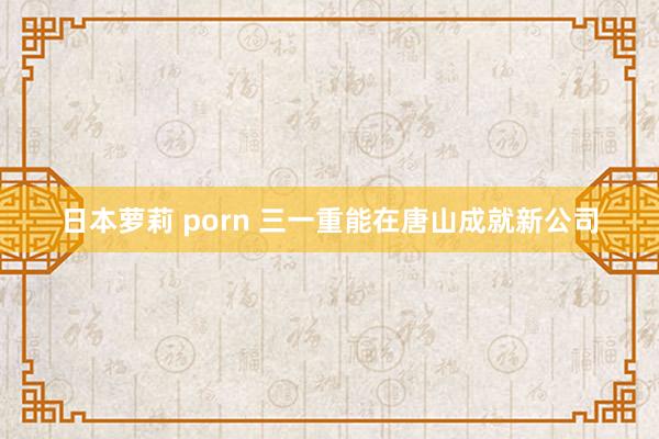 日本萝莉 porn 三一重能在唐山成就新公司