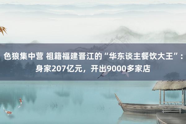 色狼集中营 祖籍福建晋江的“华东谈主餐饮大王”：身家207亿元，开出9000多家店