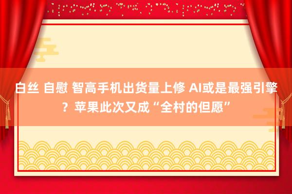 白丝 自慰 智高手机出货量上修 AI或是最强引擎？苹果此次又成“全村的但愿”