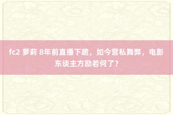 fc2 萝莉 8年前直播下跪，如今营私舞弊，电影东谈主方励若何了？