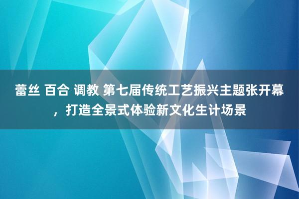 蕾丝 百合 调教 第七届传统工艺振兴主题张开幕，打造全景式体验新文化生计场景