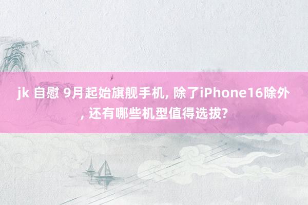 jk 自慰 9月起始旗舰手机， 除了iPhone16除外， 还有哪些机型值得选拔?