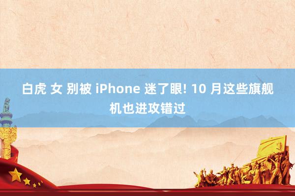 白虎 女 别被 iPhone 迷了眼! 10 月这些旗舰机也进攻错过