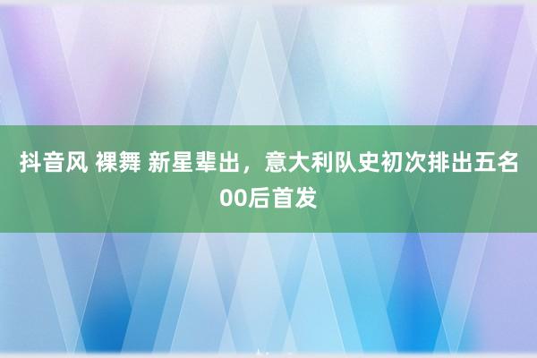 抖音风 裸舞 新星辈出，意大利队史初次排出五名00后首发