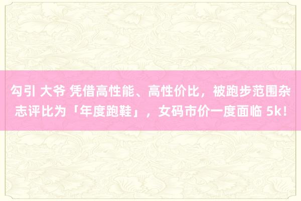 勾引 大爷 凭借高性能、高性价比，被跑步范围杂志评比为「年度跑鞋」，女码市价一度面临 5k！