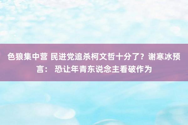 色狼集中营 民进党追杀柯文哲十分了？谢寒冰预言： 恐让年青东说念主看破作为