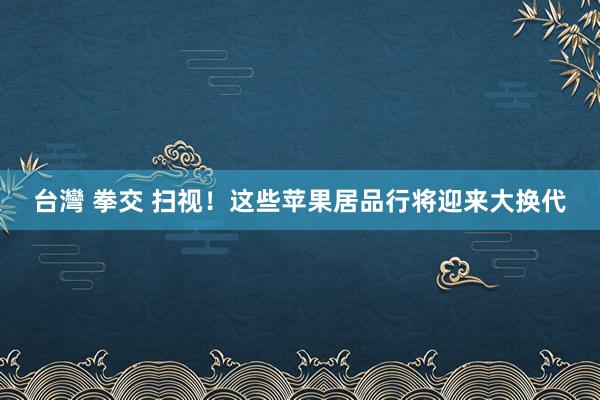 台灣 拳交 扫视！这些苹果居品行将迎来大换代