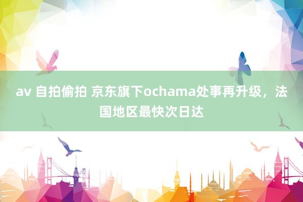 av 自拍偷拍 京东旗下ochama处事再升级，法国地区最快次日达