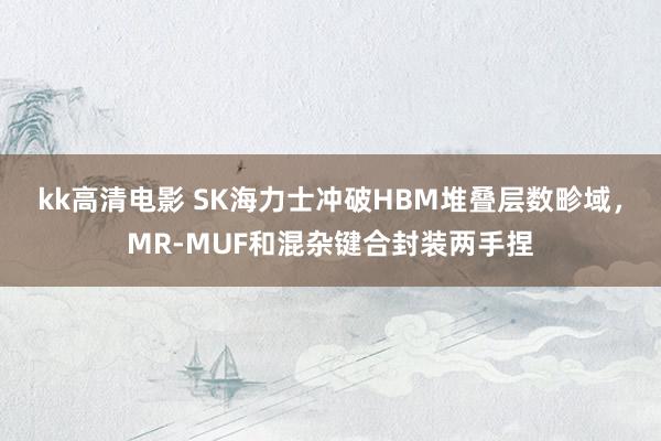 kk高清电影 SK海力士冲破HBM堆叠层数畛域，MR-MUF和混杂键合封装两手捏