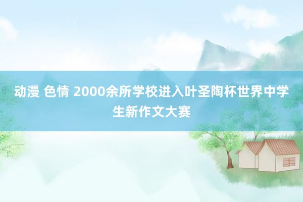 动漫 色情 2000余所学校进入叶圣陶杯世界中学生新作文大赛