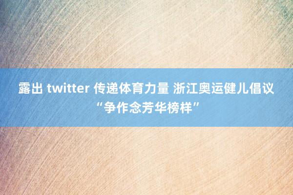 露出 twitter 传递体育力量 浙江奥运健儿倡议“争作念芳华榜样”