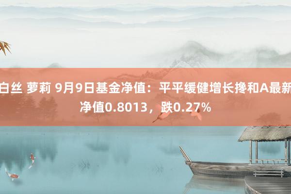 白丝 萝莉 9月9日基金净值：平平缓健增长搀和A最新净值0.8013，跌0.27%