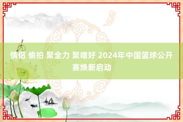 情侣 偷拍 聚全力 聚嗜好 2024年中国篮球公开赛焕新启动