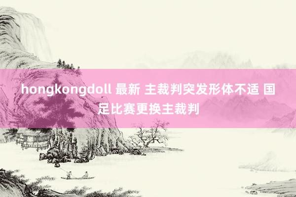 hongkongdoll 最新 主裁判突发形体不适 国足比赛更换主裁判