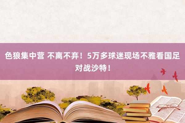 色狼集中营 不离不弃！5万多球迷现场不雅看国足对战沙特！