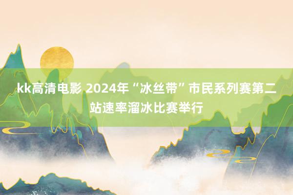 kk高清电影 2024年“冰丝带”市民系列赛第二站速率溜冰比赛举行