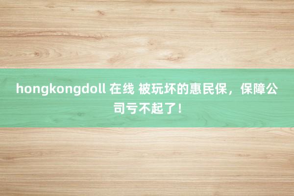 hongkongdoll 在线 被玩坏的惠民保，保障公司亏不起了！