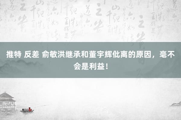 推特 反差 俞敏洪继承和董宇辉仳离的原因，毫不会是利益！