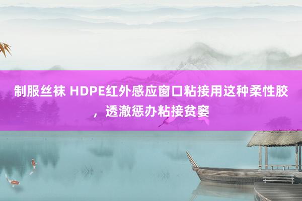 制服丝袜 HDPE红外感应窗口粘接用这种柔性胶，透澈惩办粘接贫窭