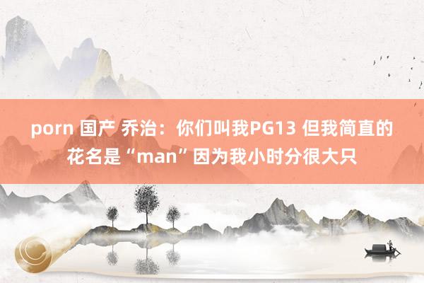 porn 国产 乔治：你们叫我PG13 但我简直的花名是“man”因为我小时分很大只