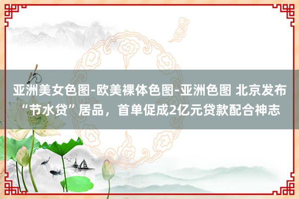 亚洲美女色图-欧美裸体色图-亚洲色图 北京发布“节水贷”居品，首单促成2亿元贷款配合神志