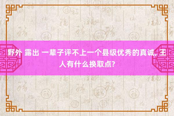 野外 露出 一辈子评不上一个县级优秀的真诚， 王人有什么换取点?