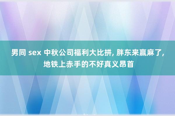 男同 sex 中秋公司福利大比拼， 胖东来赢麻了， 地铁上赤手的不好真义昂首