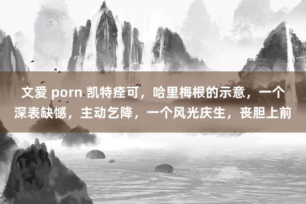 文爱 porn 凯特痊可，哈里梅根的示意，一个深表缺憾，主动乞降，一个风光庆生，丧胆上前