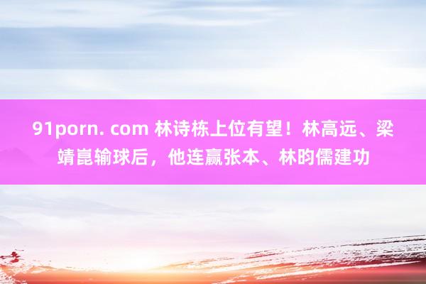 91porn. com 林诗栋上位有望！林高远、梁靖崑输球后，他连赢张本、林昀儒建功