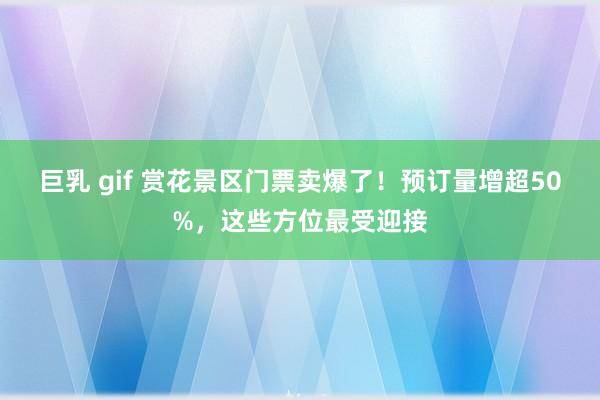 巨乳 gif 赏花景区门票卖爆了！预订量增超50%，这些方位最受迎接