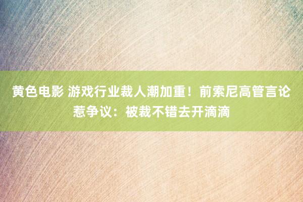 黄色电影 游戏行业裁人潮加重！前索尼高管言论惹争议：被裁不错去开滴滴