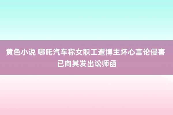 黄色小说 哪吒汽车称女职工遭博主坏心言论侵害 已向其发出讼师函