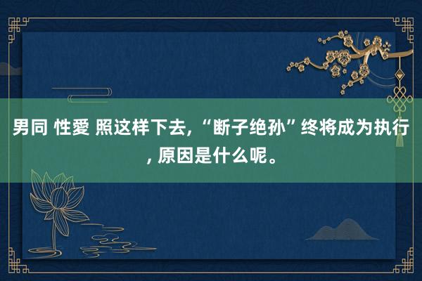 男同 性愛 照这样下去， “断子绝孙”终将成为执行， 原因是什么呢。