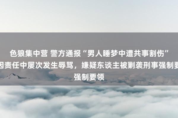 色狼集中营 警方通报“男人睡梦中遭共事割伤”：因责任中屡次发生辱骂，嫌疑东谈主被剿袭刑事强制要领