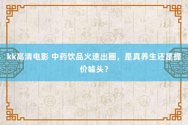 kk高清电影 中药饮品火速出圈，是真养生还是提价噱头？