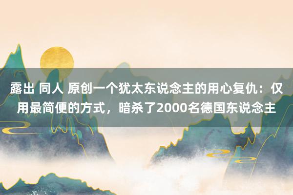 露出 同人 原创一个犹太东说念主的用心复仇：仅用最简便的方式，暗杀了2000名德国东说念主