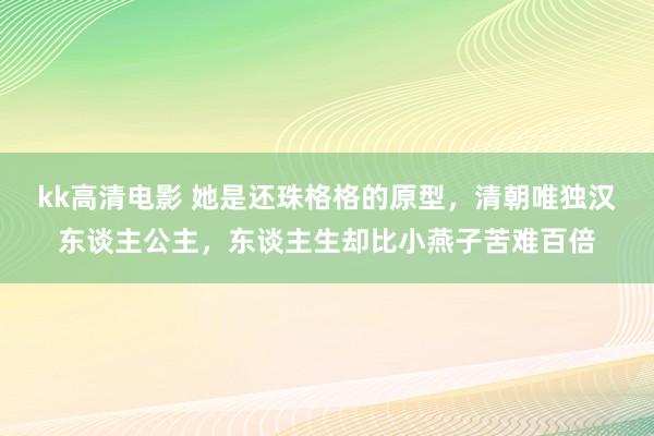 kk高清电影 她是还珠格格的原型，清朝唯独汉东谈主公主，东谈主生却比小燕子苦难百倍