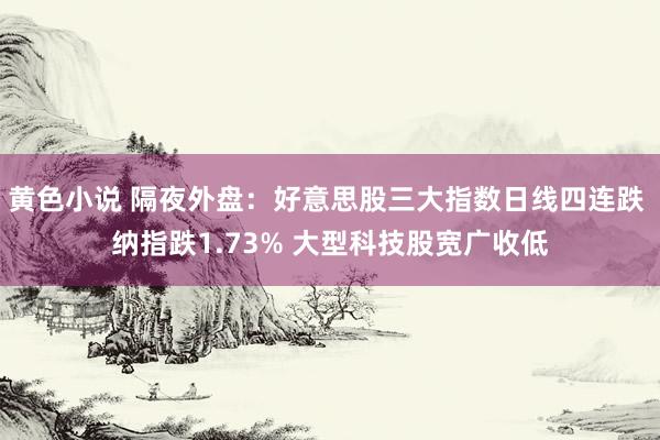 黄色小说 隔夜外盘：好意思股三大指数日线四连跌 纳指跌1.73% 大型科技股宽广收低