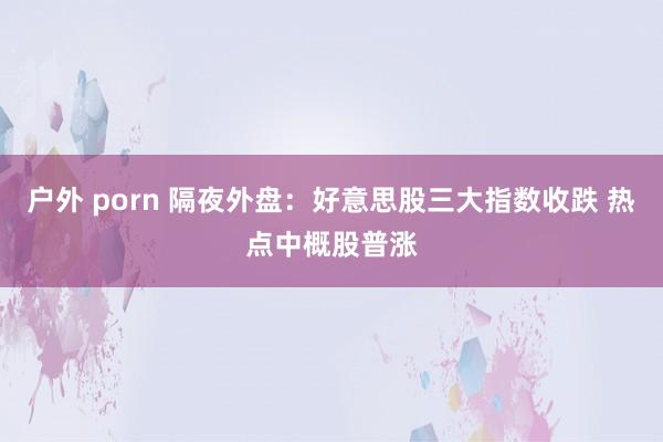 户外 porn 隔夜外盘：好意思股三大指数收跌 热点中概股普涨