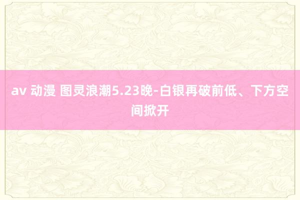 av 动漫 图灵浪潮5.23晚-白银再破前低、下方空间掀开