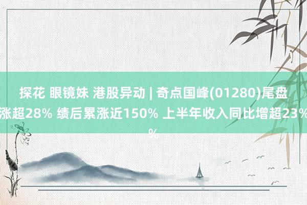 探花 眼镜妹 港股异动 | 奇点国峰(01280)尾盘涨超28% 绩后累涨近150% 上半年收入同比增超23%