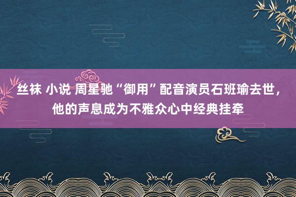 丝袜 小说 周星驰“御用”配音演员石班瑜去世，他的声息成为不雅众心中经典挂牵