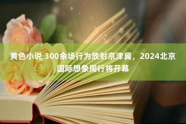 黄色小说 300余场行为放射京津冀，2024北京国际想象周行将开幕