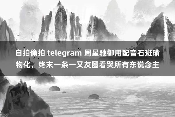 自拍偷拍 telegram 周星驰御用配音石班瑜物化，终末一条一又友圈看哭所有东说念主