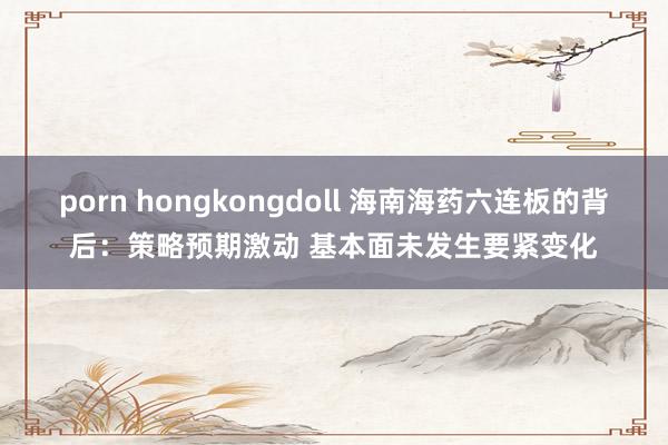 porn hongkongdoll 海南海药六连板的背后：策略预期激动 基本面未发生要紧变化