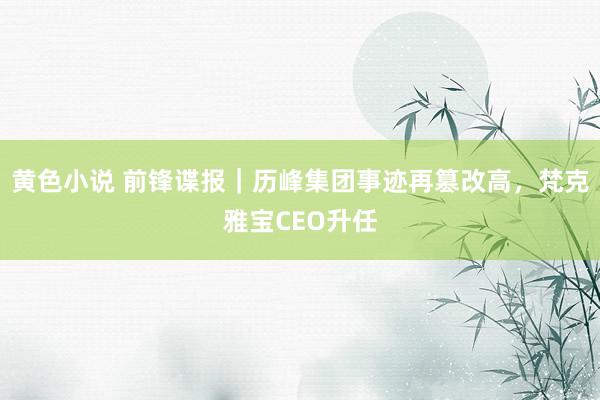 黄色小说 前锋谍报｜历峰集团事迹再篡改高，梵克雅宝CEO升任